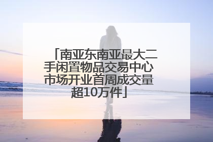 南亚东南亚最大二手闲置物品交易中心市场开业首周成交量超10万件